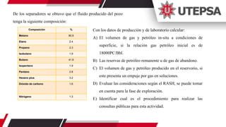 De los separadores se obtuvo que el fluido producido del pozo
tenga la siguiente composición:
Composición %
Metano 80.8
Etano 2.4
Propano 2.3
Isobutano 1.9
Butano 41.8
Isopentano 1.9
Pentano 2.8
Hexano plus 3.2
Dióxido de carbono 1.6
Nitrógeno 1.3
Con los datos de producción y de laboratorio calcular:
A) El volumen de gas y petróleo in-situ a condiciones de
superficie, si la relación gas petróleo inicial es de
18000PC/Bbl.
B) Las reservas de petróleo remanente u de gas de abandono.
C) El volumen de gas y petróleo producido en el reservorio, si
este presenta un empuje por gas en soluciones.
D) Evaluar las consideraciones según el RASH, se puede tomar
en cuenta para la fase de exploración.
E) Identificar cual es el procedimiento para realizar las
consultas públicas para esta actividad.
 