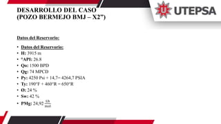 DESARROLLO DEL CASO
(POZO BERMEJO BMJ – X2”)
Datos del Reservorio:
• Datos del Reservorio:
• H: 3915 m
• °API: 26.8
• Qo: 1500 BPD
• Qg: 74 MPCD
• Py: 4250 Psi + 14,7= 4264,7 PSIA
• Ty: 190°F + 460°R = 650°R
• Ø: 24 %
• Sw: 42 %
• PMg: 24,92
Lb
mol
 