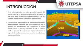 INTRODUCCIÓN
• En la industria petrolera para poder aprovechar la energía del
petróleo y del gas es necesario extraerlos de los yacimientos o
reservorios, que se encuentran a grandes profundidades. Una vez
extraídos, debemos tratarlos hasta obtener productos finales.
• Un reservorio es una acumulación de hidrocarburo en un medio
poroso permeable constituido por rocas sedimentarias. En el
momento del descubrimiento, esta acumulación de fluido
presenta valores de presión y temperatura en todo su volumen
poral. La presencia de un reservorio implica la formación y
migración de los hidrocarburos, y su posterior acumulación en
una trampa geológica
 