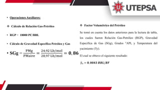 • Operaciones Auxiliares:
 Cálculo de Relación Gas-Petróleo
• RGP = 18000 PC/BBL
• Cálculo de Gravedad Específica Petróleo y Gas
• SGg =
PMg
PMaire
=
24,92 Lb/mol
28,97 Lb/mol
= 𝟎, 𝟖𝟔
 Factor Volumétrico del Petróleo
Se tomó en cuenta los datos anteriores para la lectura de tabla,
los cuales fueron Relación Gas-Petróleo (RGP), Gravedad
Específica de Gas (SGg), Grados °API, y Temperatura del
yacimiento (Ty).
El cual se obtuvo el siguiente resultado:
ꞵₒ = 𝟎, 𝟎𝟎𝟒𝟑 𝑩𝑩𝑳/𝑩𝑭
 