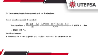 A. Las reservas de petróleo remanente u de gas de abandono.
Gas de abandono a condi. de superficie
𝐆𝐚𝐬 𝐚𝐛𝐚𝐧𝐝𝐨𝐧𝐨 =
𝐕𝐑 ∗ ∅(𝟏 − 𝐒𝛚)
ꞵ𝐠
=
3,37584E + 11 Pc ∗ 0,24 (1 − 0,42)
0,020
= 𝟐, 𝟑𝟐𝟖𝟑𝐄 + 𝟏𝟐 𝐏𝐜𝐬
= 𝟐𝟑𝟐𝟖𝟑 𝐌𝐌. 𝐏𝐜𝐬
Petróleo remanente
N remanente = N in situ - N prod = 219324425Bls - 438648945 Bls = 1754595780 Bls
 