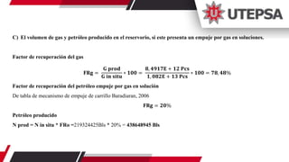 C) El volumen de gas y petróleo producido en el reservorio, si este presenta un empuje por gas en soluciones.
Factor de recuperación del gas
𝐅𝐑𝐠 =
𝐆 𝐩𝐫𝐨𝐝
𝐆 𝐢𝐧 𝐬𝐢𝐭𝐮
∗ 𝟏𝟎𝟎 =
𝟖, 𝟒𝟗𝟏𝟕𝐄 + 𝟏𝟐 𝐏𝐜𝐬
𝟏, 𝟎𝟖𝟐𝐄 + 𝟏𝟑 𝐏𝐜𝐬
∗ 𝟏𝟎𝟎 = 𝟕𝟖, 𝟒𝟖%
Factor de recuperación del petróleo empuje por gas en solución
De tabla de mecanismo de empuje de carrillo Baradiaran, 2006
𝐅𝐑𝐠 = 𝟐𝟎%
Petróleo producido
N prod = N in situ * FRo =219324425Bls * 20% = 438648945 Bls
 