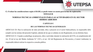 C) Evaluar las consideraciones según el RASH, se puede tomar en cuenta para la fase de exploración.
TITULO II
NORMAS TECNICAS AMBIENTALES PARA LAS ACTIVIDADES EN EL SECTOR
HIDROCARBUROS
CAPITULO I
DE LAS NORMAS TECNICAS GENERALES
ARTICULO 20. Para la realización de toda actividad, obra o proyecto en el sector hidrocarburos, la responsable debe
cumplir con las normas del presente Capitulo, además de las que se señalan en este Reglamento, en sus distintas fases.
ARTICULO 21. Cuando se planifique un proyecto, obra o actividad, durante la realización del ETA, en cumplimiento del
Art. 93 de la Ley del Medio Ambiente N.º 1333 y el art. 162 del Reglamento de Prevención y Control Ambiental, la
responsable deberá realizar la respectiva consulta pública.
 