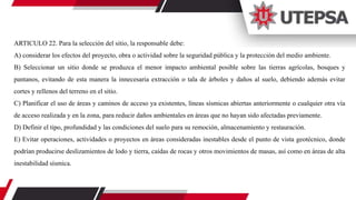 ARTICULO 22. Para la selección del sitio, la responsable debe:
A) considerar los efectos del proyecto, obra o actividad sobre la seguridad pública y la protección del medio ambiente.
B) Seleccionar un sitio donde se produzca el menor impacto ambiental posible sobre las tierras agrícolas, bosques y
pantanos, evitando de esta manera la innecesaria extracción o tala de árboles y daños al suelo, debiendo además evitar
cortes y rellenos del terreno en el sitio.
C) Planificar el uso de áreas y caminos de acceso ya existentes, líneas sísmicas abiertas anteriormente o cualquier otra vía
de acceso realizada y en la zona, para reducir daños ambientales en áreas que no hayan sido afectadas previamente.
D) Definir el tipo, profundidad y las condiciones del suelo para su remoción, almacenamiento y restauración.
E) Evitar operaciones, actividades o proyectos en áreas consideradas inestables desde el punto de vista geotécnico, donde
podrían producirse deslizamientos de lodo y tierra, caídas de rocas y otros movimientos de masas, así como en áreas de alta
inestabilidad sísmica.
 