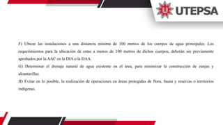 F) Ubicar las instalaciones a una distancia mínima de 100 metros de los cuerpos de agua principales. Los
requerimientos para la ubicación de estas a menos de 100 metros de dichos cuerpos, deberán ser previamente
aprobados por la AAC en la DIA o la DAA.
G) Determinar el drenaje natural de agua existente en el área, para minimizar la construcción de zanjas y
alcantarillas.
H) Evitar en lo posible, la realización de operaciones en áreas protegidas de flora, fauna y reservas o territorios
indígenas.
 