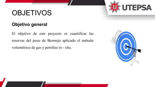 OBJETIVOS
Objetivo general
El objetivo de este proyecto es cuantificar las
reservas del pozo de Bermejo aplicado el método
volumétrico de gas y petróleo in - situ.
 