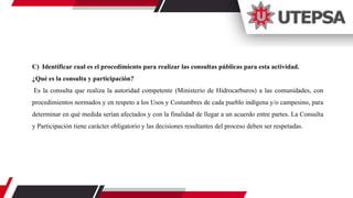 C) Identificar cual es el procedimiento para realizar las consultas públicas para esta actividad.
¿Qué es la consulta y participación?
Es la consulta que realiza la autoridad competente (Ministerio de Hidrocarburos) a las comunidades, con
procedimientos normados y en respeto a los Usos y Costumbres de cada pueblo indígena y/o campesino, para
determinar en qué medida serían afectados y con la finalidad de llegar a un acuerdo entre partes. La Consulta
y Participación tiene carácter obligatorio y las decisiones resultantes del proceso deben ser respetadas.
 
