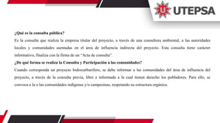 ¿Qué es la consulta pública?
Es la consulta que realiza la empresa titular del proyecto, a través de una consultora ambiental, a las autoridades
locales y comunidades asentadas en el área de influencia indirecta del proyecto. Esta consulta tiene carácter
informativo, finaliza con la firma de un “Acta de consulta”.
¿De qué forma se realiza la Consulta y Participación a las comunidades?
Cuando corresponda un proyecto hidrocarburifero, se debe informar a las comunidades del área de influencia del
proyecto, a través de la consulta previa, libre e informada a la cual tienen derecho los pobladores. Para ello, se
convoca a la o las comunidades indígenas y/o campesinas, respetando su estructura orgánica.
 