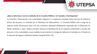 ¿Qué se debe hacer con los resultados de la Consulta Pública y la Consulta y Participación?
La Consulta y Participación a las comunidades indígenas y/o campesinas asentadas dentro del área de influencia
directa del proyecto, es realizada por el Ministerio de Hidrocarburos. La Consulta Pública está a cargo de la
empresa titular del proyecto junto con una consultora ambiental debidamente registrada ante el Ministerio de
Medio Ambiente y Agua. Ambas consultas incluyen la identificación de los impactos ambientales y sociales del
proyecto en las comunidades, cuyas medidas de prevención y/o mitigación deberán ser incluidas en el Estudio de
Evaluación de Impacto Ambiental Analítico Integral (EEIA-AI).
 