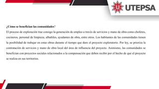 ¿Cómo se benefician las comunidades?
El proceso de exploración trae consigo la generación de empleo a través de servicios y mano de obra como choferes,
cocineros, personal de limpieza, albañiles, ayudantes de obra, entre otros. Los habitantes de las comunidades tienen
la posibilidad de trabajar en estas obras durante el tiempo que dure el proyecto exploratorio. Por ley, se prioriza la
contratación de servicios y mano de obra local del área de influencia del proyecto. Asimismo, las comunidades se
benefician con proyectos sociales relacionados a la compensación que deben recibir por el hecho de que el proyecto
se realiza en sus territorios.
 