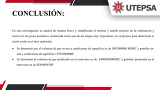 CONCLUSIÓN:
En esta investigación se analiza de manera breve y simplificada el enorme y amplio proceso de la exploración y
reservorio de pozos petroleros enmarcada como una de las etapas muy importantes en el proceso para determinar si
existe crudo en el área explorada.
 Se determinó que el volumen de gas in-situ a condiciones de superficie es de 1082000000 MMPC y petróleo in-
situ a condiciones de superficie 1352500000BF.
 Se determinó el volumen de gas producido en el reservorio es de 849000000000PC y petróleo producido en el
reservorio es de 438648945BF.
 