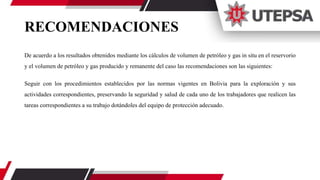 RECOMENDACIONES
De acuerdo a los resultados obtenidos mediante los cálculos de volumen de petróleo y gas in situ en el reservorio
y el volumen de petróleo y gas producido y remanente del caso las recomendaciones son las siguientes:
Seguir con los procedimientos establecidos por las normas vigentes en Bolivia para la exploración y sus
actividades correspondientes, preservando la seguridad y salud de cada uno de los trabajadores que realicen las
tareas correspondientes a su trabajo dotándoles del equipo de protección adecuado.
 