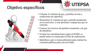 Objetivo específicos
• Calcular el volumen de gas y petróleo in-situ a
condiciones de superficie.
• Determinar el volumen de gas y petróleo producido
en el reservorio, si este presenta u empuje por gas en
solución.
• Conocer las reservas de petróleo remanente y de gas
de abandono.
• Evaluar las consideraciones según el RASH, se
puede tomar en cuenta para la fase de exploración
• Identificar cual es el procedimiento para realizar las
consultas públicas para esta actividad.
 