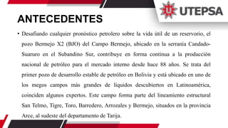 ANTECEDENTES
• Desafiando cualquier pronóstico petrolero sobre la vida útil de un reservorio, el
pozo Bermejo X2 (BJO) del Campo Bermejo, ubicado en la serranía Candado-
Suaruro en el Subandino Sur, contribuye en forma continua a la producción
nacional de petróleo para el mercado interno desde hace 88 años. Se trata del
primer pozo de desarrollo estable de petróleo en Bolivia y está ubicado en uno de
los megos campos más grandes de líquidos descubiertos en Latinoamérica,
coinciden algunos expertos. Este campo forma parte del lineamiento estructural
San Telmo, Tigre, Toro, Barredero, Arrozales y Bermejo, situados en la provincia
Arce, al sudeste del departamento de Tarija.
 