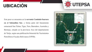 UBICACIÓN
Este pozo se encuentra en la serranía Candado-Suaruro
en el Subandino Sur, y forma parte del lineamiento
estructural San Telmo, Tigre, Toro, Barredero, Azorrales y
Bermejo, situado en la provincia Arce del departamento
de Tarija, según una publicación bimestral de Yacimientos
Petrolíferos Fiscales Bolivianos (YPFB).
 