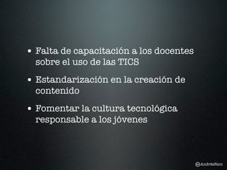 • Falta de capacitación a los docentes
  sobre el uso de las TICS
• Estandarización en la creación de
  contenido
• Fomentar la cultura tecnológica
  responsable a los jóvenes



                                         AndrésRico
 