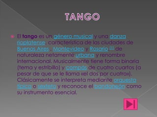 TANGO El tango es un género musical y una danzarioplatense, característica de las ciudades de Buenos Aires , Montevideo y Rosario.[1] de naturaleza netamente urbana y renombre internacional. Musicalmente tiene forma binaria (tema y estribillo) y compás de cuatro cuartos (a pesar de que se le llama «el dos por cuatro»). Clásicamente se interpreta mediante orquesta típica o sexteto y reconoce el bandoneón como su instrumento esencial. 