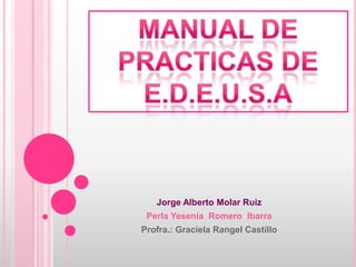 Jorge Alberto Molar Ruiz Perla Yesenia  Romero  Ibarra Profra.: Graciela Rangel Castillo Manual de practicas de e.d.e.u.s.a 