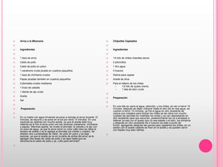 Arroz a la Mexicana   Ingredientes  1 taza de arroz Caldo de pollo Caldo de pollo en polvo 1 zanahoria cruda picada en cuadros pequeños 1 taza de chícharos crudosPapas picadas también en cuadros pequeños 2 jitomates crudos medianos 1 trozo de cebolla 1 diente de ajo crudoAceiteSal    Preparación  En un trasto con agua hirviendo se pone a remojar el arroz durante 10 minutos, se escurre y se pone en el sol por otros 15 minutos. En una cacerola se calienta con mucho aceite, ya que el aceite esté muy caliente se le fríe el arroz junto con las verduras (zanahoria, chícharos y papas). Mientras aparte, se muele el jitomate, la cebolla y el ajo con un poco de agua, ya que le arroz tomó un color café claro se retira el exceso de aceite y se le agrega el jitomate (ya molido y colado). Se añaden dos cucharaditas de caldo  de pollo en polvo y se deja sazonar, ya que el aceite se ve en la parte de arriba del arroz se le agregan dos tazas de caldo de pollo y se tapa hasta que se reconsuma el caldo de pollo y ya. Listo para servirse!! Chipotles Capeados Ingredientes  1/4 kilo de chiles chipotles secos 2 piloncillos 1 litro agua 4 huevos Harina para capear Aceite de oliva Para el relleno de los chiles 1/2 kilo de queso crema 1 lata de atún crudo Preparación  En una olla se vacía el agua, piloncillo, y los chiles, se van a hervir 15 minutos, después se dejan macerar hasta el otro día en esa agua, se vuelven a hervir 10 minutos, ya fría el agua en otro recipiente se coloca una coladera para limpiar los chiles se les retira con mucho cuidado las semillas sin maltratar los chiles y se van depositando en otro recipiente para que escurran, posteriormente los va a empezar a rellenar ya sea con el queso que no sea salado o el atún, los enharina y después en otro recipiente los 4 huevos los bate a punto de turrón, agregando después las yemas para capearlos los chiles, en un sartén con el aceite caliente se fríen en el aceite y se pueden servir con frijoles muy bien refritos 