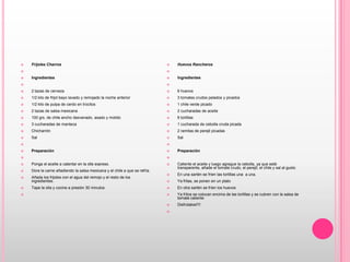 Frijoles Charros Ingredientes  2 tazas de cerveza1/2 kilo de frijol bayo lavado y remojado la noche anterior 1/2 kilo de pulpa de cerdo en trocitos2 tazas de salsa mexicana100 grs. de chile ancho desvenado, asado y molido3 cucharadas de mantecaChicharrónSal   Preparación  Ponga el aceite a calentar en la olla express. Dore la carne añadiendo la salsa mexicana y el chile a que se refría. Añada los frijoles con el agua del remojo y el resto de los ingredientes. Tape la olla y cocine a presión 30 minutos Huevos Rancheros   Ingredientes  6 huevos 3 tomates crudos pelados y picados 1 chile verde picado 2 cucharadas de aceite 6 tortillas 1 cucharada de cebolla cruda picada 2 ramitas de perejil picadas Sal   Preparación  Caliente el aceite y luego agregue la cebolla, ya que esté transparente, añade el tomate crudo, el perejil, el chile y sal al gusto En una sartén se fríen las tortillas una  a una.Ya fritas, se ponen en un platoEn otra sartén se fríen los huevos Ya fritos se colocan encima de las tortillas y se cubren con la salsa de tomate caliente  Disfrútalos!!!! 