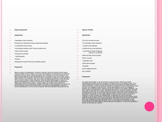 Sopa de Aguacates    Ingredientes  5 aguacates crudos medianos60 gramos de mantequilla Crema al gusto para espesar 2 cucharadas harina de trigo 2 cucharadas manteca cerdo 2 litros de caldo de res Chiles verdes al gusto 100 gramos de cilantro 1 cebolla grande 4 huevos400 gramos de queso fresco sal y pimienta al gusto   Preparación  Saque la pulpa a los aguacates y córtela en cuadritos, del mismo tamaño corte el queso. Pique la cebolla cruda, el cilantro y los chiles muy finamente, revuelva esto con la pulpa del aguacate crudo y el queso, añada sal al gusto. Para paladares no acostumbrados al chile sería recomendable servir este ingrediente aparte. La mezcla se sirve con el caldo, el cual debe preparar de esta manera: fría la harina en la mantequilla y antes de que dore añada el caldo, la crema, sal y pimienta. Deje hervir hasta que espese ligeramente y retire del fuego. Sirva el caldo en platos o tazones soperos. Cada comensal debe agregar la mezcla de aguacate preparado en su plato. Evite echarlo en el caldo caliente antes de sentarse a la mesa, pues pierde frescura y sabor . Tenga cuidado con la sopa, pues la mezcla de mantequilla y harina es sumamente delicada; evite tener el caldo preparado en la lumbre de forma constante, pues la sopa podría adquirir una apariencia desagradable. Prepárelo y enfríelo rápidamente si no la va a usar al instante, trate de recalentarlo solamente una vez.Sopa de Tortillas    Ingredientes  2/3 de litro de caldo de pollo. 3 ó 4 jitomates crudos medianos. 1 cebolla cruda pequeña. 2 dientes de ajo crudo pequeños1 cucharada de hojas de epazote (cilantro en su defecto)Queso de sabor suave al gusto. Crema, al gusto. 1 aguacate crudo. Chiles secos al gusto 15 tortillas. Aceite vegetal para freír. Sal y pimienta  Preparación  Se cuecen los jitomates un par de minutos en agua hirviendo. Antes de que estén completamente cocidos se sacan del agua y se muelen junto con la cebolla y el ajo. En un cazo se calienta poco aceite, ya que éste se encuentre bien caliente se agrega la mezcla molida de jitomate. Cuando la mezcla de jitomate ha cambiado de color y ha perdido su sabor de crudo, se le agrega el caldo de pollo. Cuando éste empiece a hervir se le agrega el epazote, sal y pimienta al gusto. Aparte se cortan las tortillas en tiras largas y delgadas, y se fríen. Cuando han adquirido un color café ligeramente oscuro, sin que se quemen, se sacan del aceite y se escurren. En el mismo aceite que se frieron las tortillas se pueden pasar los chiles secos (el olor del chile al freírse suele ser picante), debe tener mucho cuidado en que los chiles no se quemen, su color debe cambiar a café no a negro, porque si se queman adquieren un sabor amargo muy desagradable. El aguacate se corta en pequeños cuadritos, lo mismo que el queso. Para servirse el caldo tiene que estar bien caliente y unos instantes antes de llevarlo a la mesa se agrega en cada plato hondo una porción de tortillas fritas, una cucharada de queso, aguacate y crema. En la mesa se puede poner el chile frito, cada comensal podrá usarlo al gusto. Nota: Es importante que las tortillas no estén mucho tiempo en el caldo antes de servirse porque se remojarán y no será muy agradable la textura, la cual debe ser crujiente.