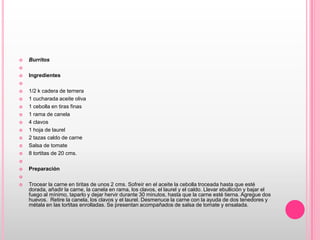 Burritos    Ingredientes  1/2 k cadera de ternera1 cucharada aceite oliva1 cebolla en tiras finas1 rama de canela4 clavos1 hoja de laurel2 tazas caldo de carneSalsa de tomate8 tortitas de 20 cms. Preparación  Trocear la carne en tiritas de unos 2 cms. Sofreír en el aceite la cebolla troceada hasta que esté dorada, añadir la carne, la canela en rama, los clavos, el laurel y el caldo. Llevar ebullición y bajar el fuego al mínimo, taparlo y dejar hervir durante 30 minutos, hasta que la carne esté tierna. Agregue dos huevos.  Retire la canela, los clavos y el laurel. Desmenuce la carne con la ayuda de dos tenedores y métala en las tortitas enrolladas. Se presentan acompañados de salsa de tomate y ensalada.
