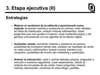 3. Etapa ejecutiva (II)
Estrategias
– Mejorar el sentiment de la editorial y posicionarla como
experta: aumentar reseñas y presencia en prensa, crear debates
en listas de distribución, enlazar noticias interesantes, hacer
preguntas que nos ayuden a mejorar, crear contenido propio y útil,
generar conversación con los agentes de la edición digital.
– Aumentar ventas: aumentar reseñas y presencia en prensa,
posibilidad de incorporar tienda web, analizar los resultado de venta
en cada canal y optimizarlos, buscar nuevos canales si es
necesario, posibilidad de invertir den marketing y publicidad.
– Animar la interacción: crear y animar debates propios, preguntar a
menudo a nuestros seguidores, crear expectativas, utilizar el
sistema de encuestas de las redes, hacer preguntas, enlazar
noticias interesantes, comentar en otros blogs y perfiles.
 