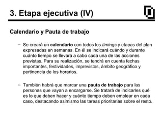 3. Etapa ejecutiva (IV)
Calendario y Pauta de trabajo
– Se creará un calendario con todos los timings y etapas del plan
expresadas en semanas. En él se indicará cuándo y durante
cuánto tiempo se llevará a cabo cada una de las acciones
previstas. Para su realización, se tendrá en cuenta fechas
importantes, festividades, imprevistos, ámbito geográfico y
pertinencia de los horarios.
– También habrá que marcar una pauta de trabajo para las
personas que vayan a encargarse. Se tratará de indicarles qué
es lo que deben hacer y cuánto tiempo deben emplear en cada
caso, destacando asimismo las tareas prioritarias sobre el resto.
 