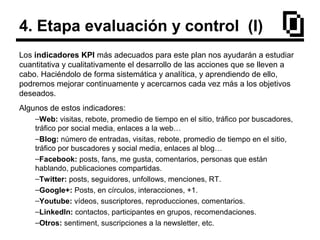 4. Etapa evaluación y control (I)
Los indicadores KPI más adecuados para este plan nos ayudarán a estudiar
cuantitativa y cualitativamente el desarrollo de las acciones que se lleven a
cabo. Haciéndolo de forma sistemática y analítica, y aprendiendo de ello,
podremos mejorar continuamente y acercarnos cada vez más a los objetivos
deseados.
Algunos de estos indicadores:
–Web: visitas, rebote, promedio de tiempo en el sitio, tráfico por buscadores,
tráfico por social media, enlaces a la web…
–Blog: número de entradas, visitas, rebote, promedio de tiempo en el sitio,
tráfico por buscadores y social media, enlaces al blog…
–Facebook: posts, fans, me gusta, comentarios, personas que están
hablando, publicaciones compartidas.
–Twitter: posts, seguidores, unfollows, menciones, RT.
–Google+: Posts, en círculos, interacciones, +1.
–Youtube: vídeos, suscriptores, reproducciones, comentarios.
–LinkedIn: contactos, participantes en grupos, recomendaciones.
–Otros: sentiment, suscripciones a la newsletter, etc.
 