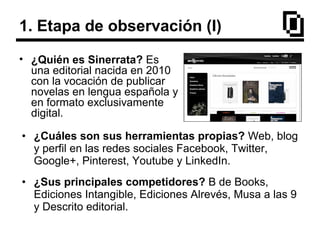 1. Etapa de observación (I)
• ¿Quién es Sinerrata? Es
una editorial nacida en 2010
con la vocación de publicar
novelas en lengua española y
en formato exclusivamente
digital.
• ¿Cuáles son sus herramientas propias? Web, blog
y perfil en las redes sociales Facebook, Twitter,
Google+, Pinterest, Youtube y LinkedIn.
• ¿Sus principales competidores? B de Books,
Ediciones Intangible, Ediciones Alrevés, Musa a las 9
y Descrito editorial.
 