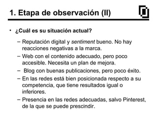 1. Etapa de observación (II)
• ¿Cuál es su situación actual?
– Reputación digital y sentiment bueno. No hay
reacciones negativas a la marca.
– Web con el contenido adecuado, pero poco
accesible. Necesita un plan de mejora.
– Blog con buenas publicaciones, pero poco éxito.
– En las redes está bien posicionada respecto a su
competencia, que tiene resultados igual o
inferiores.
– Presencia en las redes adecuadas, salvo Pinterest,
de la que se puede prescindir.
 