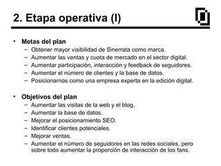 2. Etapa operativa (I)
• Metas del plan
– Obtener mayor visibilidad de Sinerrata como marca.
– Aumentar las ventas y cuota de mercado en el sector digital.
– Aumentar participación, interacción y feedback de seguidores.
– Aumentar el número de clientes y la base de datos.
– Posicionarnos como una empresa experta en la edición digital.
• Objetivos del plan
– Aumentar las visitas de la web y el blog.
– Aumentar la base de datos.
– Mejorar el posicionamiento SEO.
– Identificar clientes potenciales.
– Mejorar ventas.
– Aumentar el número de seguidores en las redes sociales, pero
sobre todo aumentar la proporción de interacción de los fans.
 