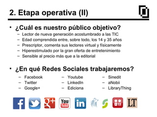 2. Etapa operativa (II)
• ¿Cuál es nuestro público objetivo?
– Lector de nueva generación acostumbrado a las TIC
– Edad comprendida entre, sobre todo, los 14 y 35 años
– Prescriptor, comenta sus lectores virtual y físicamente
– Hiperestimulado por la gran oferta de entretenimiento
– Sensible al precio más que a la editorial
• ¿En qué Redes Sociales trabajaremos?
– Facebook
– Twitter
– Google+
– Sinedit
– aNobii
– LibraryThing
– Youtube
– LinkedIn
– Ediciona
 