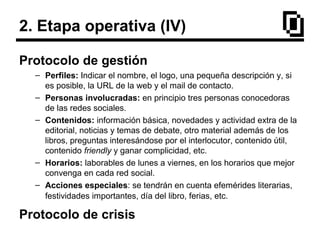 2. Etapa operativa (IV)
Protocolo de gestión
– Perfiles: Indicar el nombre, el logo, una pequeña descripción y, si
es posible, la URL de la web y el mail de contacto.
– Personas involucradas: en principio tres personas conocedoras
de las redes sociales.
– Contenidos: información básica, novedades y actividad extra de la
editorial, noticias y temas de debate, otro material además de los
libros, preguntas interesándose por el interlocutor, contenido útil,
contenido friendly y ganar complicidad, etc.
– Horarios: laborables de lunes a viernes, en los horarios que mejor
convenga en cada red social.
– Acciones especiales: se tendrán en cuenta efemérides literarias,
festividades importantes, día del libro, ferias, etc.
Protocolo de crisis
 