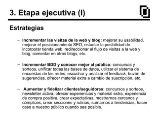 3. Etapa ejecutiva (I)
Estrategias
– Incrementar las visitas de la web y blog: mejorar su usabilidad,
mejorar el posicionamiento SEO, estudiar la posibilidad de
incorporar tienda web, redireccionar el flujo de visitas a la web y
blog, comentar en otros blogs, etc.
– Incrementar BDD y conocer mejor al público: concursos y
sorteos, unificar todas las bases de datos, utilizar el sistema de
encuestas de las redes, escuchar y analizar el feedback, buzón de
sugerencias, ofrecer material extra a cambio de suscripción, etc.
– Aumentar y fidelizar clientes/seguidores: concursos y sorteos,
newsletter activa, ofrecer experiencias y material extra, experiencia
de compra positiva, crear expectativas, mostrarnos cercanos y
cómplices, crear secciones y rutinas, sumarnos a tendencias, hacer
caso a nuestro público cuando sea posible.
 