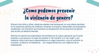 ¿Como podemos prevenir
la violencia de genero?
Educar a los niños y niñas, desde las edades más tempranas, en una cultura centrada
en la resolución pacífica de conflictos, fomentar la empatía y desarrollar una autoestima
equilibrada, son principios que favorecen la desaparición de los perjuicios de género
que se dan ya desde la escuela.
Eliminar al máximo los estereotipos transmitidos por la cultura patriarcal; por lo tanto,
enseñar a ‘ser persona’ en lugar de enseñar a "ser hombre" o a "ser mujer" y así
desterrar mitos como que la agresividad es un rasgo masculino, o por el contrario, la
sumisión, el silencio, la obediencia… son rasgos femeninos, son objetivos de la
coeducación
 