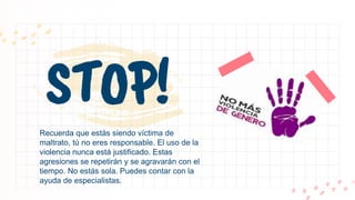 STOP!
Recuerda que estás siendo víctima de
maltrato, tú no eres responsable. El uso de la
violencia nunca está justificado. Estas
agresiones se repetirán y se agravarán con el
tiempo. No estás sola. Puedes contar con la
ayuda de especialistas.
 