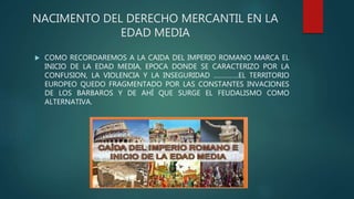NACIMENTO DEL DERECHO MERCANTIL EN LA
EDAD MEDIA
 COMO RECORDAREMOS A LA CAIDA DEL IMPERIO ROMANO MARCA EL
INICIO DE LA EDAD MEDIA, EPOCA DONDE SE CARACTERIZO POR LA
CONFUSION, LA VIOLENCIA Y LA INSEGURIDAD …………..EL TERRITORIO
EUROPEO QUEDO FRAGMENTADO POR LAS CONSTANTES INVACIONES
DE LOS BARBAROS Y DE AHÍ QUE SURGE EL FEUDALISMO COMO
ALTERNATIVA.
 