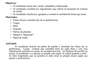 Objetivos: El estudiante creará una  receta, saludable y balanceada El estudiante escribirá los ingredientes que utilizó al momento de realizar su receta. El estudiante clasificará, agrupará y contará la cantidad de frutas que tiene. Materiales: Frutas frescas cortadas (las de su preferencia) Yogur Miel Granola Palitos de pinchos Mantel o “placemat” Papel de toalla Actividad: El estudiante tomará un palito de pincho e insertará las frutas de su preferencia.  Luego  contará que cantidad tiene de cada fruta y con esta información realizará su receta, en un papel provisto.  Al finalizar de escribir su receta, el estudiante va a glaciar su pincho con yogur, le echará granola y miel.  Es bien importante que se permita al niño crear su propia receta según sus gustos y preferencias. 