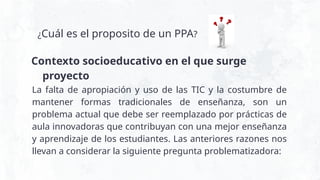 ¿Cuál es el proposito de un PPA?
La falta de apropiación y uso de las TIC y la costumbre de
mantener formas tradicionales de enseñanza, son un
problema actual que debe ser reemplazado por prácticas de
aula innovadoras que contribuyan con una mejor enseñanza
y aprendizaje de los estudiantes. Las anteriores razones nos
llevan a considerar la siguiente pregunta problematizadora:
Contexto socioeducativo en el que surge
proyecto
 