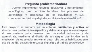 ¿Cómo implementar recursos educativos y herramientas
tecnológicas, que permitan fortalecer los procesos de
aprendizaje y enseñanza en los estudiantes y sus
competencias básicas y digitales en el área de matemáticas?
Pregunta problematizadora
Metodología
Este proyecto se enmarca en un enfoque cualitativo y activo. Al
abordar una problemática específica y delimitada, que se constituye en
el acercamiento para resolver una necesidad educativa y de
aprendizaje, mediante el diseño de estrategias que incidan en la
motivación de los estudiantes y en el desarrollo de sus habilidades en el
uso de las TIC, atraves de recursos digitales y el trabajo colaborativo
 