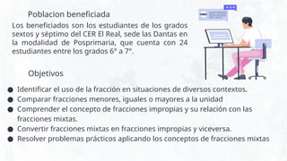 Poblacion beneficiada
Los beneficiados son los estudiantes de los grados
sextos y séptimo del CER El Real, sede las Dantas en
la modalidad de Posprimaria, que cuenta con 24
estudiantes entre los grados 6° a 7°.
● Identificar el uso de la fracción en situaciones de diversos contextos.
● Comparar fracciones menores, iguales o mayores a la unidad
● Comprender el concepto de fracciones impropias y su relación con las
fracciones mixtas.
● Convertir fracciones mixtas en fracciones impropias y viceversa.
● Resolver problemas prácticos aplicando los conceptos de fracciones mixtas
Objetivos
 
