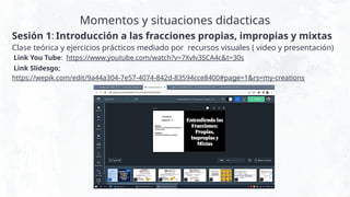 Momentos y situaciones didacticas
Sesión 1: Introducción a las fracciones propias, impropias y mixtas
Clase teórica y ejercicios prácticos mediado por recursos visuales ( video y presentación)
Link You Tube: https://www.youtube.com/watch?v=7Xvlv3SCA4c&t=30s
Link Slidesgo;
https://wepik.com/edit/9a44a304-7e57-4074-842d-83594cce8400#page=1&rs=my-creations
 