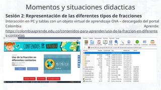 Momentos y situaciones didacticas
Sesión 2: Representación de las diferentes tipos de fracciones
Interacción en PC y tablas con un objeto virtual de aprendizaje OVA – descargado del portal
Colombia Aprende:
https://colombiaaprende.edu.co/contenidos-para-aprender/uso-de-la-fraccion-en-diferente
s-contextos
 