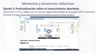 Momentos y situaciones didacticas
Sesión 3: Profundización sobre el conocimiento abordado
Interacción en PC y tablas con un recurso digital descargado de la pagina PhET interactive
Simulations:https://phet.colorado.edu/es/simulations/fractions-mixed-numbers
 