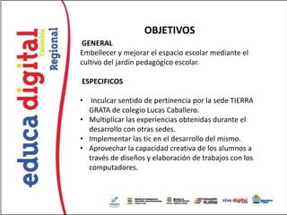 OBJETIVOS
GENERAL
Embellecer y mejorar el espacio escolar mediante el
cultivo del jardín pedagógico escolar.

ESPECIFICOS

• Inculcar sentido de pertinencia por la sede TIERRA
  GRATA de colegio Lucas Caballero.
• Multiplicar las experiencias obtenidas durante el
  desarrollo con otras sedes.
• Implementar las tic en el desarrollo del mismo.
• Aprovechar la capacidad creativa de los alumnos a
  través de diseños y elaboración de trabajos con los
  computadores.
 