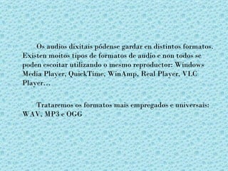 Os audios dixitais pódense gardar en distintos formatos.
Existen moitos tipos de formatos de audio e non todos se
poden escoitar utilizando o mesmo reproductor: Windows
Media Player, QuickTime, WinAmp, Real Player, VLC
Player…

  Trataremos os formatos mais empregados e universais:
WAV, MP3 e OGG
 