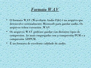 Formato WAV

• O formato WAV (Waveform Audio File) é un arquivo que
  desenvolve orixinalmente Microsoft para gardar audio. Os
  arquivos teñen extension .WAV
• Os arquivos WAV pódense gardar con distintos tipos de
  compresion. As mais empregadas son a compresión PCM e a
  compresión ADPCM.
• É un formato de excelente calidade de audio.
 