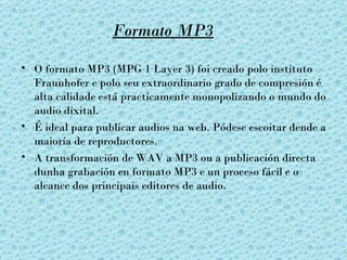 Formato MP3

• O formato MP3 (MPG 1 Layer 3) foi creado polo instituto
  Fraunhofer e polo seu extraordinario grado de compresión é
  alta calidade está practicamente monopolizando o mundo do
  audio dixital.
• É ideal para publicar audios na web. Pódese escoitar dende a
  maioría de reproductores.
• A transformación de WAV a MP3 ou a publicación directa
  dunha grabación en formato MP3 e un proceso fácil e o
  alcance dos principais editores de audio.
 