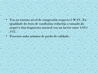 • Ten un enorme nivel de compresión respecto ó WAV. En
  igualdade do resto de condicións reduciría o tamaño do
  arquivo dun fragmento musical con un factor entre 1/10 é
  1/12.
• Presenta unha mínima de perda de calidade.
 